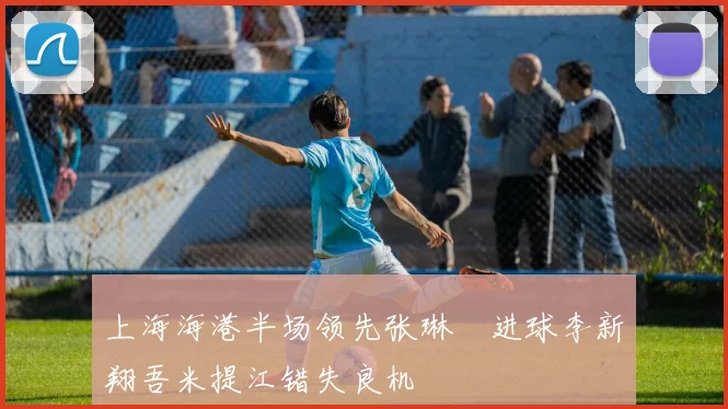 上海海港半场领先张琳芃进球李新翔吾米提江错失良机