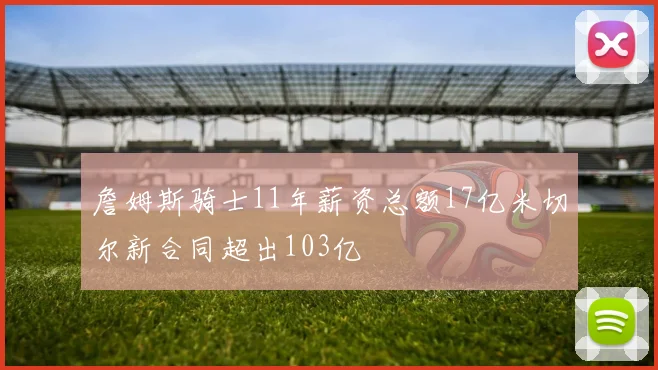 詹姆斯骑士11年薪资总额17亿米切尔新合同超出103亿