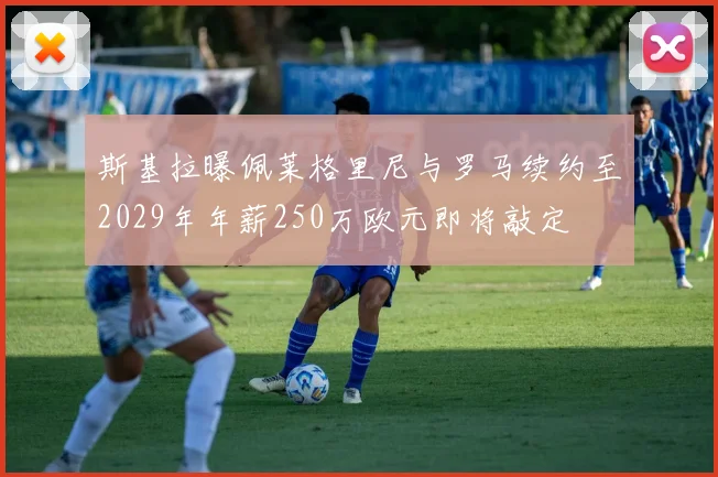 斯基拉曝佩莱格里尼与罗马续约至2029年年薪250万欧元即将敲定