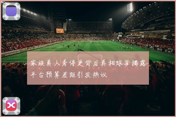 家族真人秀停更背后真相球爹揭露平台预算差距引发热议
