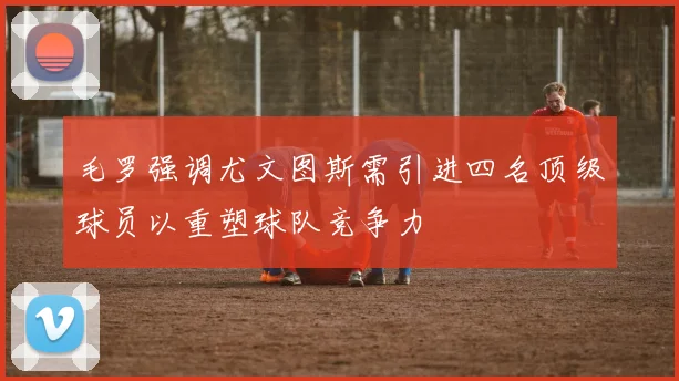 毛罗强调尤文图斯需引进四名顶级球员以重塑球队竞争力