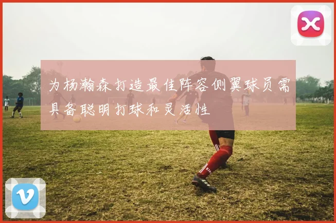为杨瀚森打造最佳阵容侧翼球员需具备聪明打球和灵活性