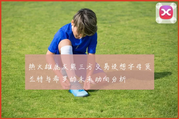热火雄鹿灰熊三方交易设想字母莫兰特与希罗的未来动向分析