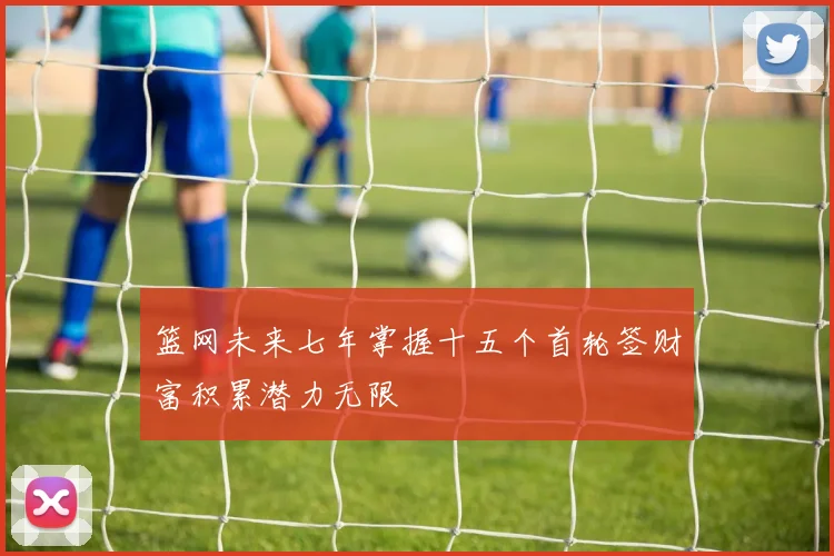 篮网未来七年掌握十五个首轮签财富积累潜力无限