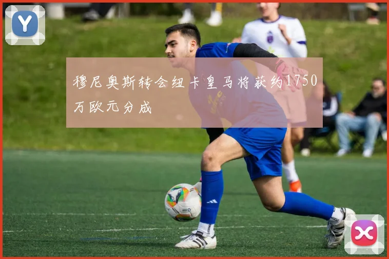 穆尼奥斯转会纽卡皇马将获约1750万欧元分成
