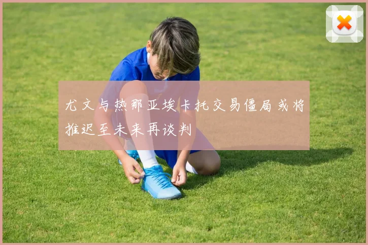 尤文与热那亚埃卡托交易僵局或将推迟至未来再谈判
