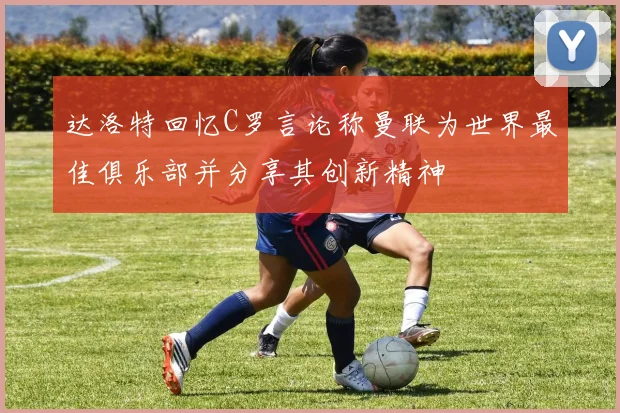 达洛特回忆C罗言论称曼联为世界最佳俱乐部并分享其创新精神