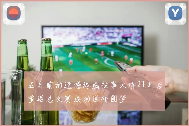 五年前的遗憾终成往事大桥21年后重返总决赛成功逆转圆梦