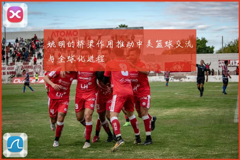 姚明的桥梁作用推动中美篮球交流与全球化进程