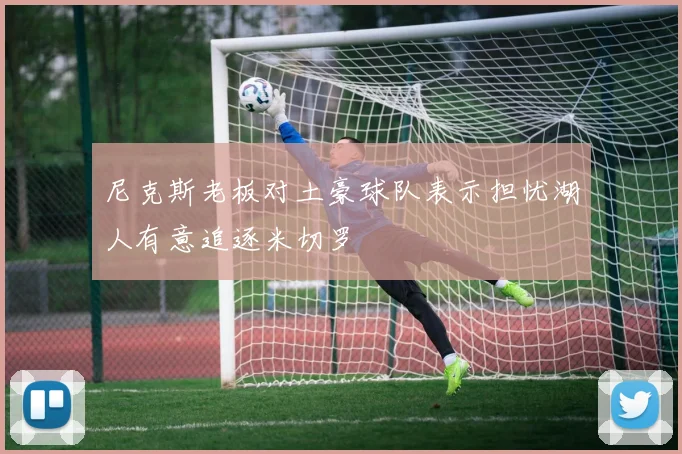 尼克斯老板对土豪球队表示担忧湖人有意追逐米切罗