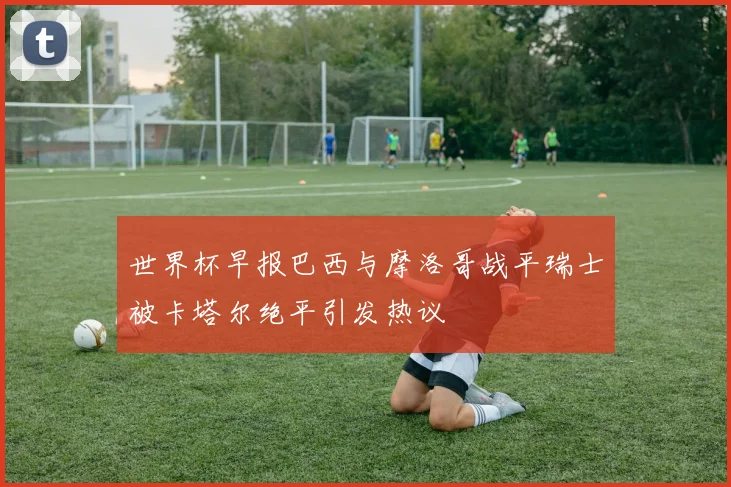 世界杯早报巴西与摩洛哥战平瑞士被卡塔尔绝平引发热议