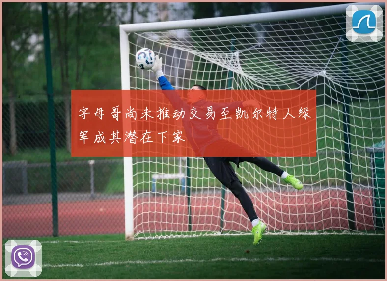 字母哥尚未推动交易至凯尔特人绿军成其潜在下家