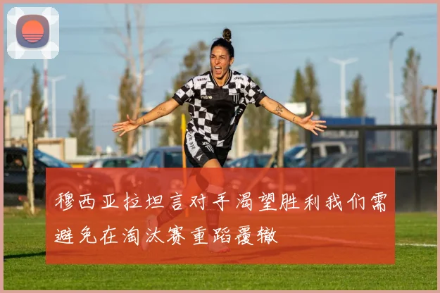 穆西亚拉坦言对手渴望胜利我们需避免在淘汰赛重蹈覆辙