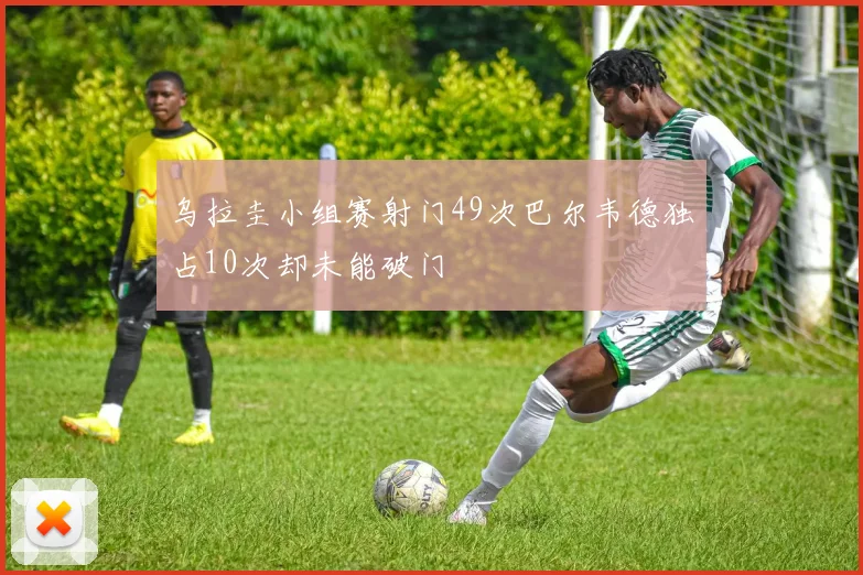 乌拉圭小组赛射门49次巴尔韦德独占10次却未能破门