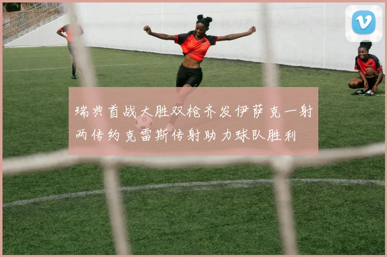 瑞典首战大胜双枪齐发伊萨克一射两传约克雷斯传射助力球队胜利