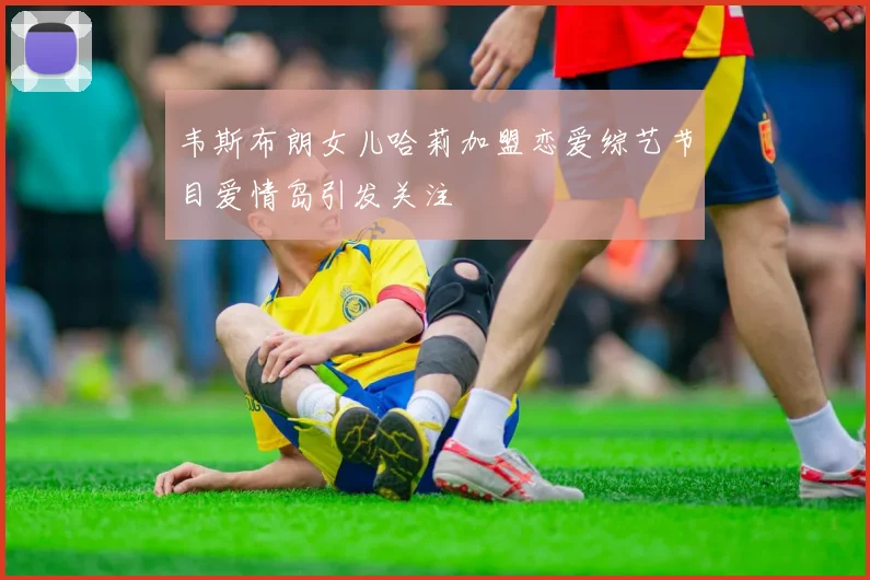 韦斯布朗女儿哈莉加盟恋爱综艺节目爱情岛引发关注